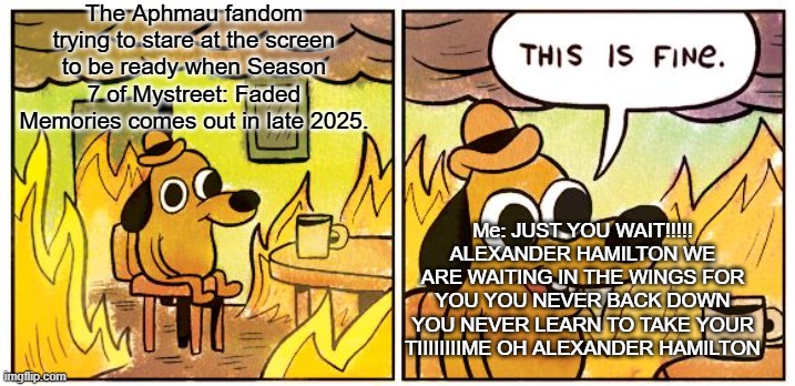 GET OU- this is true though | The Aphmau fandom trying to stare at the screen to be ready when Season 7 of Mystreet: Faded Memories comes out in late 2025. Me: JUST YOU WAIT!!!!! ALEXANDER HAMILTON WE ARE WAITING IN THE WINGS FOR YOU YOU NEVER BACK DOWN YOU NEVER LEARN TO TAKE YOUR TIIIIIIIIME OH ALEXANDER HAMILTON | image tagged in memes,this is fine | made w/ Imgflip meme maker