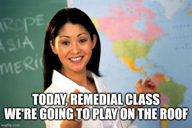 Unhelpful High School Teacher Meme | TODAY, REMEDIAL CLASS WE'RE GOING TO PLAY ON THE ROOF | image tagged in memes,unhelpful high school teacher | made w/ Imgflip meme maker