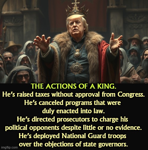 And more recently, he's dreamed of squirting dung on his subjects and illegally demolished much of his own palace. | He’s raised taxes without approval from Congress.

He’s canceled programs that were 

duly enacted into law.

He’s directed prosecutors to charge his 
political opponents despite little or no evidence.

He’s deployed National Guard troops 
over the objections of state governors. THE ACTIONS OF A KING. | image tagged in king trump talks garbage to peasants while robbing them blind,trump,king,liar,thief,fascist | made w/ Imgflip meme maker