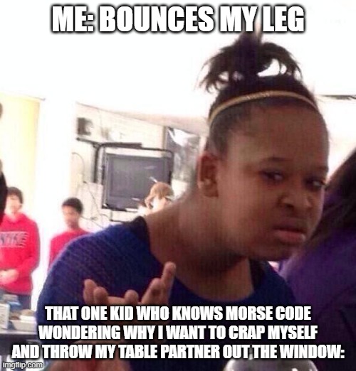 Black Girl Wat Meme | ME: BOUNCES MY LEG; THAT ONE KID WHO KNOWS MORSE CODE WONDERING WHY I WANT TO CRAP MYSELF AND THROW MY TABLE PARTNER OUT THE WINDOW: | image tagged in memes,black girl wat | made w/ Imgflip meme maker