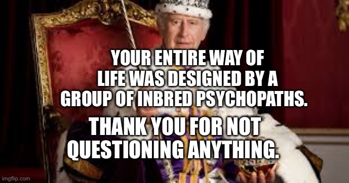 King Charles | YOUR ENTIRE WAY OF LIFE WAS DESIGNED BY A GROUP OF INBRED PSYCHOPATHS. THANK YOU FOR NOT QUESTIONING ANYTHING. | image tagged in king charles | made w/ Imgflip meme maker