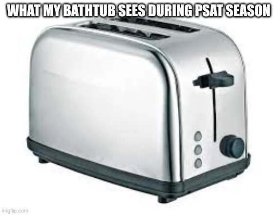 PSAT is upon us lads. FUUUUUUuUUUUUUUuuUuuuUUUUuuUU | WHAT MY BATHTUB SEES DURING PSAT SEASON | image tagged in toaster | made w/ Imgflip meme maker