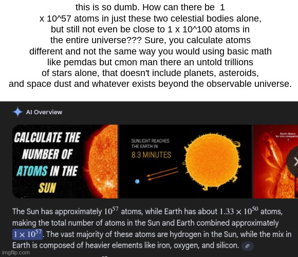 this is so dumb. How can there be  1 x 10^57 atoms in just these two celestial bodies alone, but still not even be close to 1 x 10^100 atoms in the entire universe??? Sure, you calculate atoms different and not the same way you would using basic math like pemdas but cmon man there an untold trillions of stars alone, that doesn't include planets, asteroids, and space dust and whatever exists beyond the observable universe. | made w/ Imgflip meme maker