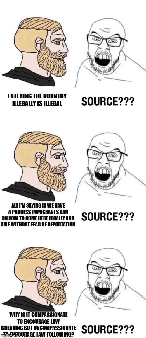 No sense in speaking to those who refuse to listen | ENTERING THE COUNTRY ILLEGALLY IS ILLEGAL; ALL I'M SAYING IS WE HAVE A PROCESS IMMIGRANTS CAN FOLLOW TO COME HERE LEGALLY AND LIVE WITHOUT FEAR OF DEPORTATION; WHY IS IT COMPASSIONATE TO ENCOURAGE LAW BREAKING BUT UNCOMPASSIONATE TO ENCOURAGE LAW FOLLOWING? | image tagged in source,soyboy vs yes chad,political meme,illegal immigration,liberal hypocrisy | made w/ Imgflip meme maker