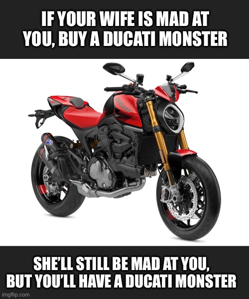 Ducati monster | IF YOUR WIFE IS MAD AT YOU, BUY A DUCATI MONSTER; SHE’LL STILL BE MAD AT YOU, BUT YOU’LL HAVE A DUCATI MONSTER | image tagged in memes | made w/ Imgflip meme maker