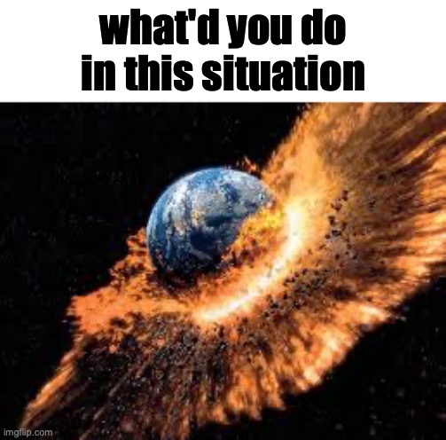 Earth Exploding | what'd you do in this situation | image tagged in earth exploding,msmg | made w/ Imgflip meme maker