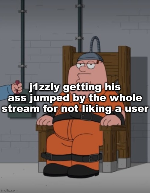 . | j1zzly getting his ass jumped by the whole stream for not liking a user | image tagged in peter griffin electric chair | made w/ Imgflip meme maker
