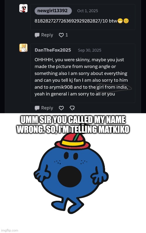 MATKIKO!! he called me "the girl from India" | UMM SIR YOU CALLED MY NAME WRONG. SO, I'M TELLING MATKIKO | image tagged in little miss,dan,fox,god,mr men,oh wow are you actually reading these tags | made w/ Imgflip meme maker