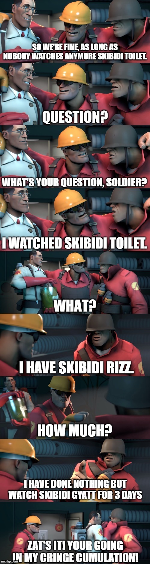 TF2 teleport bread meme English | SO WE'RE FINE, AS LONG AS NOBODY WATCHES ANYMORE SKIBIDI TOILET. WHAT'S YOUR QUESTION, SOLDIER? I WATCHED SKIBIDI TOILET. I HAVE SKIBIDI RIZZ. HOW MUCH? I HAVE DONE NOTHING BUT WATCH SKIBIDI GYATT FOR 3 DAYS; ZAT'S IT! YOUR GOING IN MY CRINGE CUMULATION! | image tagged in tf2 teleport bread meme english | made w/ Imgflip meme maker