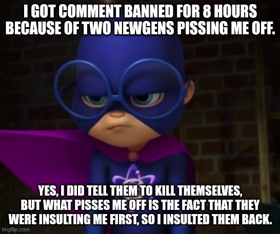 Super Simon | I GOT COMMENT BANNED FOR 8 HOURS BECAUSE OF TWO NEWGENS PISSING ME OFF. YES, I DID TELL THEM TO KILL THEMSELVES, BUT WHAT PISSES ME OFF IS THE FACT THAT THEY WERE INSULTING ME FIRST, SO I INSULTED THEM BACK. | image tagged in super simon | made w/ Imgflip meme maker