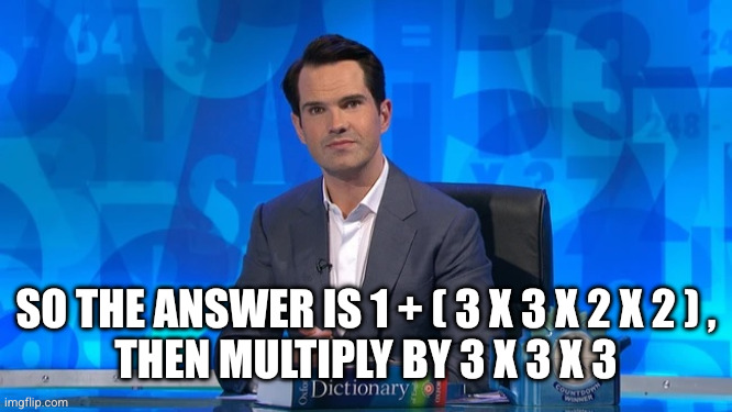 JIMMY CARR ON COUNTDOWN | SO THE ANSWER IS 1 + ( 3 X 3 X 2 X 2 ) ,
THEN MULTIPLY BY 3 X 3 X 3 | image tagged in jimmy carr on countdown | made w/ Imgflip meme maker