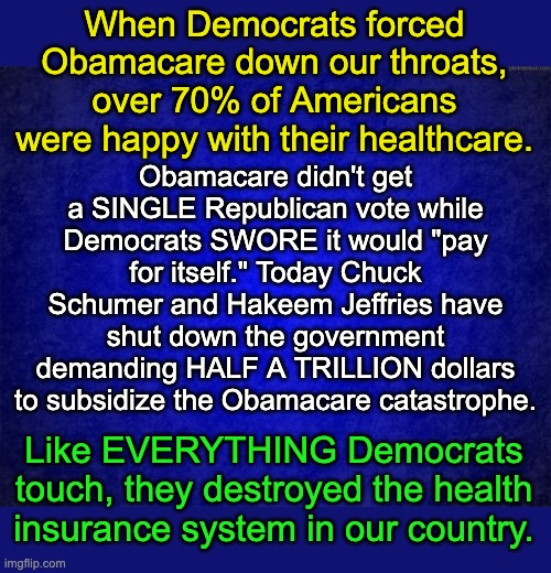 You don't hate the Democrats enough. | When Democrats forced Obamacare down our throats, over 70% of Americans were happy with their healthcare. Obamacare didn't get a SINGLE Republican vote while Democrats SWORE it would "pay for itself." Today Chuck Schumer and Hakeem Jeffries have shut down the government demanding HALF A TRILLION dollars to subsidize the Obamacare catastrophe. Like EVERYTHING Democrats touch, they destroyed the health insurance system in our country. | image tagged in blue background,scumbag democrats | made w/ Imgflip meme maker