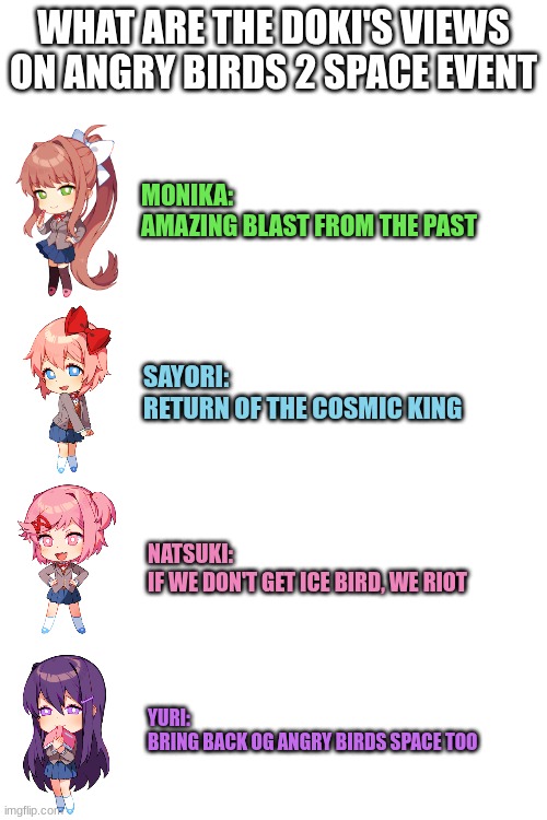 I hope it's what I wish for | WHAT ARE THE DOKI'S VIEWS ON ANGRY BIRDS 2 SPACE EVENT; MONIKA:
AMAZING BLAST FROM THE PAST; SAYORI:
RETURN OF THE COSMIC KING; NATSUKI:
IF WE DON'T GET ICE BIRD, WE RIOT; YURI:
BRING BACK OG ANGRY BIRDS SPACE TOO | image tagged in angry birds,doki doki literature club,what are the mario bros views on | made w/ Imgflip meme maker
