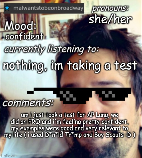 malwantstobeonbroadway's template | she/her; confident; nothing, im taking a test; um i just took a test for AP Lang, we did an FRQ and i'm feeling pretty confident, my examples were good and very relevant to my life ( i used D*n*ld Tr*mp and Boy Scouts :D ) | image tagged in malwantstobeonbroadway's template | made w/ Imgflip meme maker