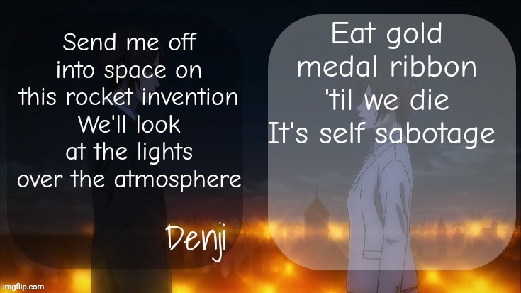 Denji shared aot announcement template | Eat gold medal ribbon 'til we die
It's self sabotage; Send me off into space on this rocket invention
We'll look at the lights over the atmosphere | image tagged in denji shared aot announcement template | made w/ Imgflip meme maker