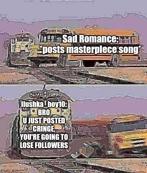 Sad Romance posts cringe song | Sad Romance: *posts masterpiece song*; ilushka_boy10: BRO U JUST POSTED CRINGE, YOU'RE GOING TO LOSE FOLLOWERS | image tagged in a train hitting a school bus,deep fried | made w/ Imgflip meme maker