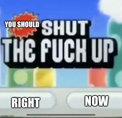 please shut the fucc up could you | YOU SHOULD RIGHT NOW | image tagged in please shut the fucc up could you | made w/ Imgflip meme maker