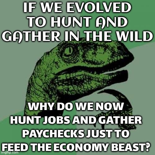 HUMANS WERE NEVER MEANT TO LIVE FOR THE ECONOMY | IF WE EVOLVED TO HUNT AND GATHER IN THE WILD; WHY DO WE NOW HUNT JOBS AND GATHER PAYCHECKS JUST TO FEED THE ECONOMY BEAST? | image tagged in memes,philosoraptor,evolution,economy,corporate greed,communism and capitalism | made w/ Imgflip meme maker