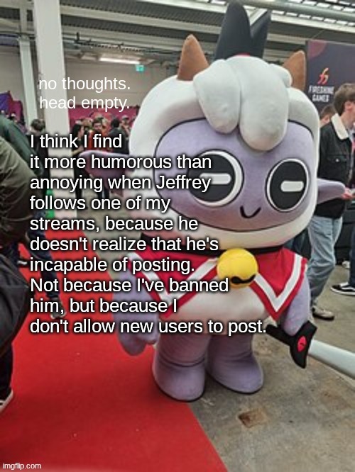 no thoughts. head empty. | I think I find it more humorous than annoying when Jeffrey follows one of my streams, because he doesn't realize that he's incapable of posting. Not because I've banned him, but because I don't allow new users to post. | image tagged in no thoughts head empty | made w/ Imgflip meme maker