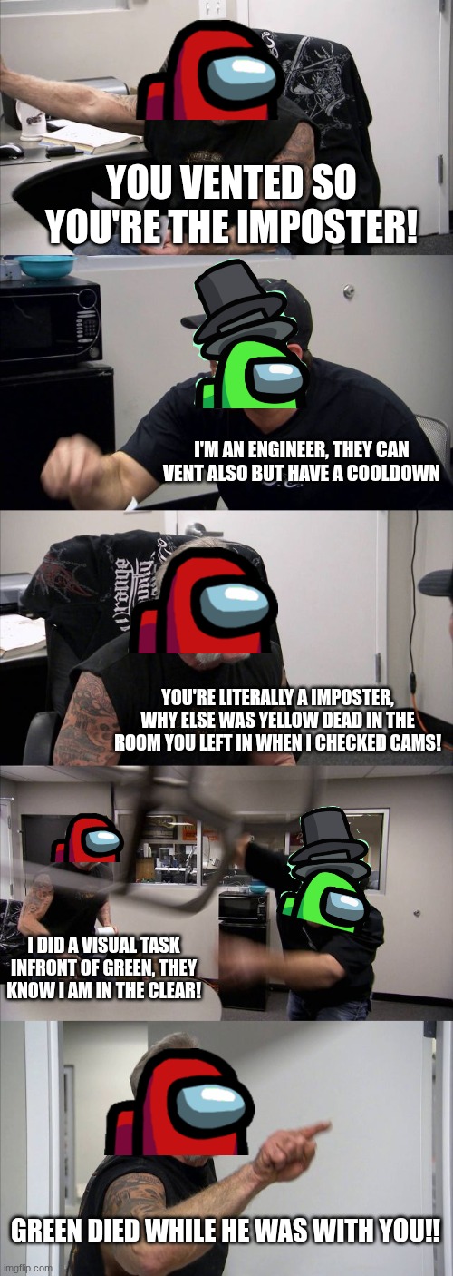 among us arguments in a nutshell | YOU VENTED SO YOU'RE THE IMPOSTER! I'M AN ENGINEER, THEY CAN VENT ALSO BUT HAVE A COOLDOWN; YOU'RE LITERALLY A IMPOSTER, WHY ELSE WAS YELLOW DEAD IN THE ROOM YOU LEFT IN WHEN I CHECKED CAMS! I DID A VISUAL TASK INFRONT OF GREEN, THEY KNOW I AM IN THE CLEAR! GREEN DIED WHILE HE WAS WITH YOU!! | image tagged in memes,american chopper argument,among us | made w/ Imgflip meme maker