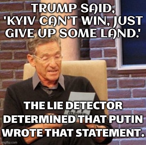 TRUMP SAID, 'KYIV CAN’T WIN, JUST GIVE UP SOME LAND.' | TRUMP SAID, 'KYIV CAN’T WIN, JUST GIVE UP SOME LAND.'; THE LIE DETECTOR DETERMINED THAT PUTIN WROTE THAT STATEMENT. | image tagged in memes,maury lie detector,vladimir putin,slavic lives matter,donald trump,russo-ukrainian war | made w/ Imgflip meme maker
