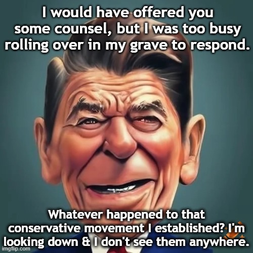 Reagan addresses MAGA | I would have offered you some counsel, but I was too busy rolling over in my grave to respond. Whatever happened to that conservative movement I established? I'm looking down & I don't see them anywhere. | image tagged in right wing,basket of deplorables,gop,ronald reagan,nevertrump meme,presidential alert | made w/ Imgflip meme maker