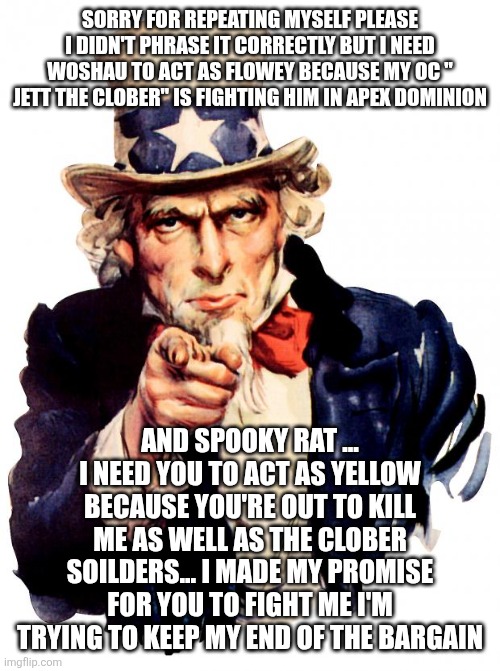 The pumpkin: YOU ARE TAKING TOO LONG | SORRY FOR REPEATING MYSELF PLEASE I DIDN'T PHRASE IT CORRECTLY BUT I NEED WOSHAU TO ACT AS FLOWEY BECAUSE MY OC " JETT THE CLOBER" IS FIGHTING HIM IN APEX DOMINION; AND SPOOKY RAT ... I NEED YOU TO ACT AS YELLOW BECAUSE YOU'RE OUT TO KILL ME AS WELL AS THE CLOBER SOILDERS... I MADE MY PROMISE FOR YOU TO FIGHT ME I'M TRYING TO KEEP MY END OF THE BARGAIN | image tagged in memes,uncle sam | made w/ Imgflip meme maker