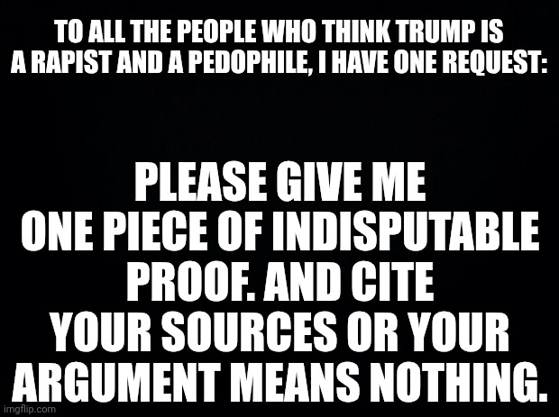 Black background | TO ALL THE PEOPLE WHO THINK TRUMP IS A RAPIST AND A PEDOPHILE, I HAVE ONE REQUEST:; PLEASE GIVE ME ONE PIECE OF INDISPUTABLE PROOF. AND CITE YOUR SOURCES OR YOUR ARGUMENT MEANS NOTHING. | image tagged in black background | made w/ Imgflip meme maker