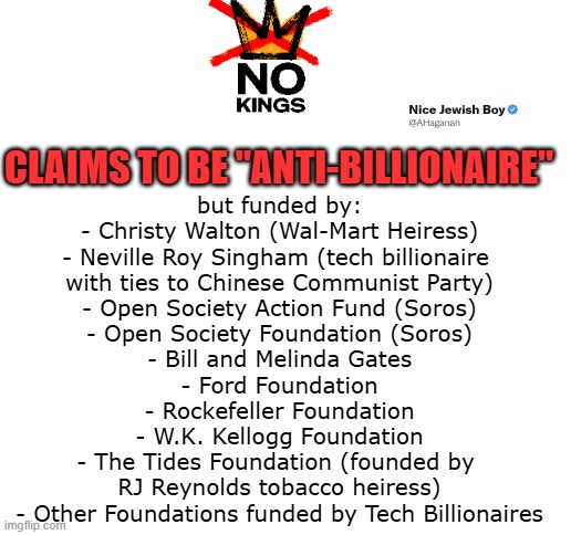 No Kings = useful idiots doing the bidding of billionaires | CLAIMS TO BE "ANTI-BILLIONAIRE"; but funded by:
- Christy Walton (Wal-Mart Heiress)
- Neville Roy Singham (tech billionaire 
with ties to Chinese Communist Party)
- Open Society Action Fund (Soros)
- Open Society Foundation (Soros)
- Bill and Melinda Gates
- Ford Foundation
- Rockefeller Foundation
- W.K. Kellogg Foundation
- The Tides Foundation (founded by 
RJ Reynolds tobacco heiress)
- Other Foundations funded by Tech Billionaires | image tagged in no kings,billionaires,useful idiots | made w/ Imgflip meme maker
