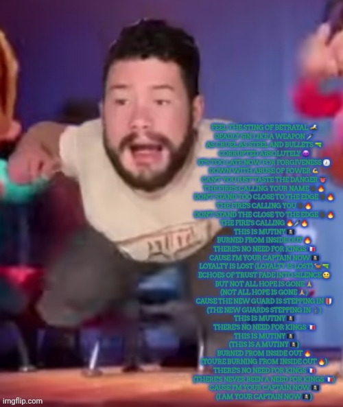 ㅤ | FEEL THE STING OF BETRAYAL 🐝
DEADLY SIN LIKE A WEAPON 🗡
AS CRUEL AS STEEL AND BULLETS 🔫
CORRUPTED ABSOLUTELY 😈

IT'S TOO LATE NOW FOR FORGIVENESS 🕖
DOWN WITH ABUSE OF POWER 💪
CAN'T YOU JUST TASTE THE DANGER 👅
THE FIRE'S CALLING YOUR NAME 🗣🔥

DON'T STAND TOO CLOSE TO THE EDGE 🗣🔥
THE FIRE'S CALLING YOU 🗣🔥
DON'T STAND THE CLOSE TO THE EDGE 🗣🔥
THE FIRE'S CALLING 🔥🗡🔥

THIS IS MUTINY 🏴‍☠️
BURNED FROM INSIDE OUT 🔥
THERE'S NO NEED FOR KINGS 🇫🇷
CAUSE I'M YOUR CAPTAIN NOW 🏴‍☠️
LOYALTY IS LOST (LOYALTY IS LOST) 🐕🔫
ECHOES OF TRUST FADE INTO SILENCE 🤐
BUT NOT ALL HOPE IS GONE 🙏
(NOT ALL HOPE IS GONE 🙏)
CAUSE THE NEW GUARD IS STEPPING IN 🛡
(THE NEW GUARDS STEPPING IN 🚶‍♂️)

THIS IS MUTINY 🏴‍☠️
THERE'S NO NEED FOR KINGS 🇫🇷

THIS IS MUTINY 🏴‍☠️
(THIS IS A MUTINY 🏴‍☠️)
BURNED FROM INSIDE OUT 🔥
(YOU'RE BURNING FROM INSIDE OUT 🔥)
THERE'S NO NEED FOR KINGS 🇫🇷
(THERE'S NEVER BEEN A NEED FOR KINGS 🇫🇷)
CAUSE I'M YOUR CAPTAIN NOW 🏴‍☠️
(I AM YOUR CAPTAIN NOW 🏴‍☠️) | image tagged in ministerling | made w/ Imgflip meme maker