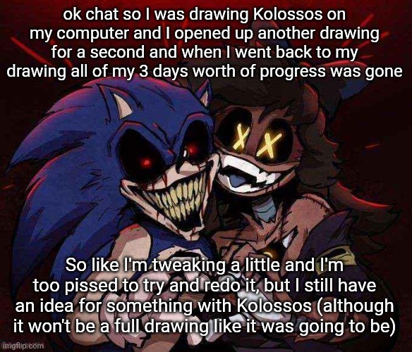 joinkly scrank | ok chat so I was drawing Kolossos on my computer and I opened up another drawing for a second and when I went back to my drawing all of my 3 days worth of progress was gone; So like I'm tweaking a little and I'm too pissed to try and redo it, but I still have an idea for something with Kolossos (although it won't be a full drawing like it was going to be) | image tagged in joinkly scrank | made w/ Imgflip meme maker