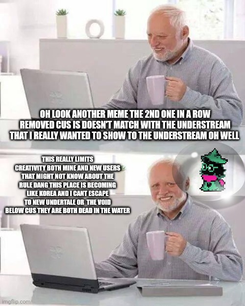 Ralsei in bubble im really getting in my frutiger areo phase so yeah .... | OH LOOK ANOTHER MEME THE 2ND ONE IN A ROW REMOVED CUS IS DOESN'T MATCH WITH THE UNDERSTREAM THAT I REALLY WANTED TO SHOW TO THE UNDERSTREAM OH WELL; THIS REALLY LIMITS CREATIVITY BOTH MINE AND NEW USERS THAT MIGHT NOT KNOW ABOUT THE RULE DANG THIS PLACE IS BECOMING LIKE KOREA AND I CANT ESCAPE TO NEW UNDERTALE OR  THE VOID BELOW CUS THEY ARE BOTH DEAD IN THE WATER | image tagged in memes,hide the pain harold | made w/ Imgflip meme maker