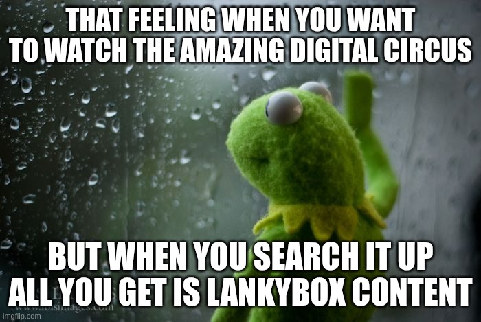 I JUST WANTED TO WATCH THE SHOW!!! | THAT FEELING WHEN YOU WANT TO WATCH THE AMAZING DIGITAL CIRCUS; BUT WHEN YOU SEARCH IT UP ALL YOU GET IS LANKYBOX CONTENT | image tagged in kermit window | made w/ Imgflip meme maker