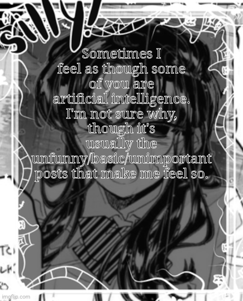 Perhaps you *could* be artificially generated. | Sometimes I feel as though some of you are artificial intelligence. I'm not sure why, though it's usually the unfunny/basic/unimportant posts that make me feel so. | image tagged in silly's kcc temp | made w/ Imgflip meme maker