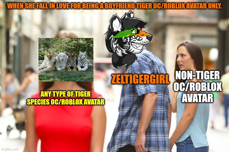 When she fall in love for being a boyfriend tiger OC/Roblox Avatar only. (ZelTigerGirl) | WHEN SHE FALL IN LOVE FOR BEING A BOYFRIEND TIGER OC/ROBLOX AVATAR ONLY. ZELTIGERGIRL; NON-TIGER OC/ROBLOX AVATAR; ANY TYPE OF TIGER SPECIES OC/ROBLOX AVATAR | image tagged in memes,distracted boyfriend | made w/ Imgflip meme maker