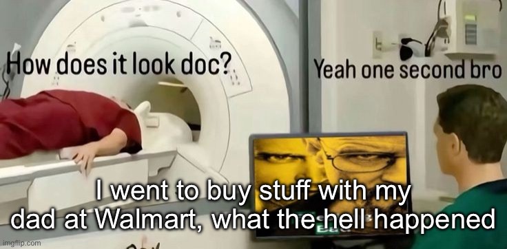 How does it look doc? | I went to buy stuff with my dad at Walmart, what the hell happened | image tagged in how does it look doc | made w/ Imgflip meme maker