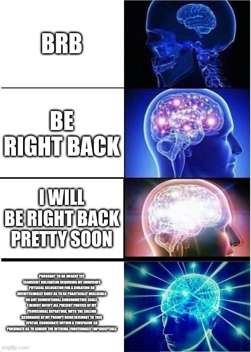Expanding Brain | BRB; BE RIGHT BACK; I WILL BE RIGHT BACK PRETTY SOON; PURSUANT TO AN URGENT YET TRANSIENT OBLIGATION REQUIRING MY IMMEDIATE PHYSICAL RELOCATION FOR A DURATION SO INFINITESIMALLY BRIEF AS TO BE PRACTICALLY NEGLIGIBLE ON ANY CONVENTIONAL CHRONOMETRIC SCALE, I HEREBY NOTIFY ALL PRESENT PARTIES OF MY PROVISIONAL DEPARTURE, WITH THE SOLEMN ASSURANCE OF MY PROMPT REINSTATEMENT TO THIS SPATIAL COORDINATE WITHIN A TIMEFRAME SO PROXIMATE AS TO RENDER THE INTERVAL FUNCTIONALLY IMPERCEPTIBLE | image tagged in memes,expanding brain | made w/ Imgflip meme maker
