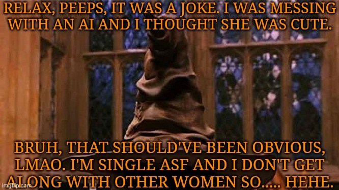 Poor Attempt At Humor | RELAX, PEEPS, IT WAS A JOKE. I WAS MESSING
WITH AN AI AND I THOUGHT SHE WAS CUTE. BRUH, THAT SHOULD'VE BEEN OBVIOUS,
LMAO. I'M SINGLE ASF AND I DON'T GET
ALONG WITH OTHER WOMEN SO..... HEHE. | image tagged in hogwarts sorting hat,idrgaf,i was bored,and thought it was funny,carry on | made w/ Imgflip meme maker