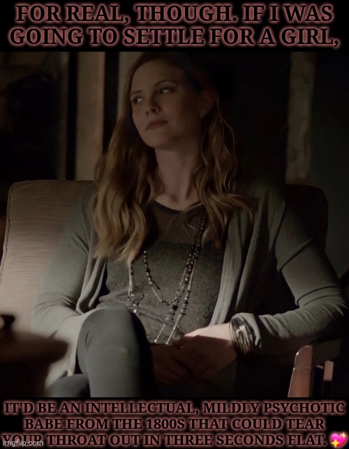 Yes, My Type Is Very Concerning (I Don't Care) | FOR REAL, THOUGH. IF I WAS
GOING TO SETTLE FOR A GIRL, IT'D BE AN INTELLECTUAL, MILDLY PSYCHOTIC
BABE FROM THE 1800S THAT COULD TEAR
YOUR THROAT OUT IN THREE SECONDS FLAT. 💖 | image tagged in i love her so much,shes tall asf tho,which would look funny next to me,whatever doesnt matter,valerie tulle,the vampire diaries | made w/ Imgflip meme maker