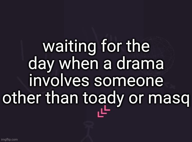 vik's image | waiting for the day when a drama involves someone other than toady or masq | image tagged in vik's image | made w/ Imgflip meme maker