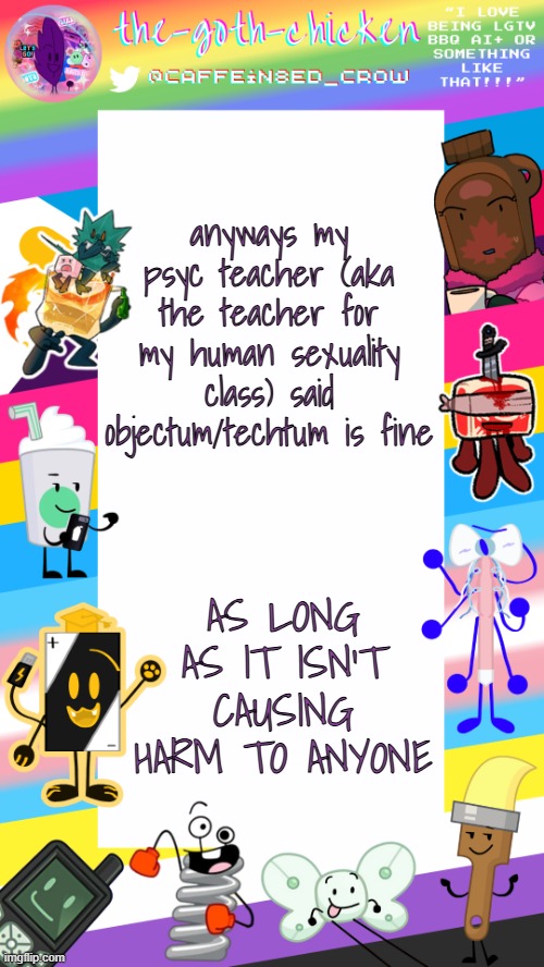 I WON!!!! YIPPEE!!! | anyways my psyc teacher (aka the teacher for my human sexuality class) said objectum/techtum is fine; AS LONG AS IT ISN'T CAUSING HARM TO ANYONE | image tagged in the-goth-chicken's pride announcement template | made w/ Imgflip meme maker