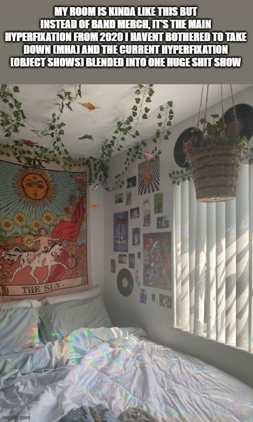 </3 | MY ROOM IS KINDA LIKE THIS BUT INSTEAD OF BAND MERCH, IT'S THE MAIN HYPERFIXATION FROM 2020 I HAVENT BOTHERED TO TAKE DOWN (MHA) AND THE CURRENT HYPERFIXATION (OBJECT SHOWS) BLENDED INTO ONE HUGE SHIT SHOW | made w/ Imgflip meme maker