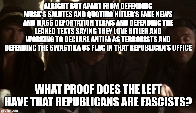 I straight up ran out of space in the meme lmao | ALRIGHT BUT APART FROM DEFENDING MUSK'S SALUTES AND QUOTING HITLER'S FAKE NEWS AND MASS DEPORTATION TERMS AND DEFENDING THE LEAKED TEXTS SAYING THEY LOVE HITLER AND WORKING TO DECLARE ANTIFA AS TERRORISTS AND DEFENDING THE SWASTIKA US FLAG IN THAT REPUBLICAN'S OFFICE; WHAT PROOF DOES THE LEFT HAVE THAT REPUBLICANS ARE FASCISTS? | image tagged in what have the romans ever done for us | made w/ Imgflip meme maker