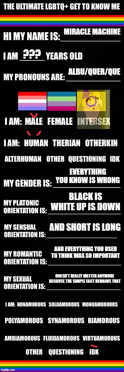 The ultimate LGBTQ+ get to know me | MIRACLE MACHINE; ??? ALBU/QUER/QUE; EVERYTHING YOU KNOW IS WRONG; BLACK IS WHITE UP IS DOWN; AND SHORT IS LONG; AND EVERYTHING YOU USED TO THINK WAS SO IMPORTANT; DOESN'T REALLY MATTER ANYMORE BECAUSE THE SIMPLE FACT REMAINS THAT | image tagged in the ultimate lgbtq get to know me | made w/ Imgflip meme maker