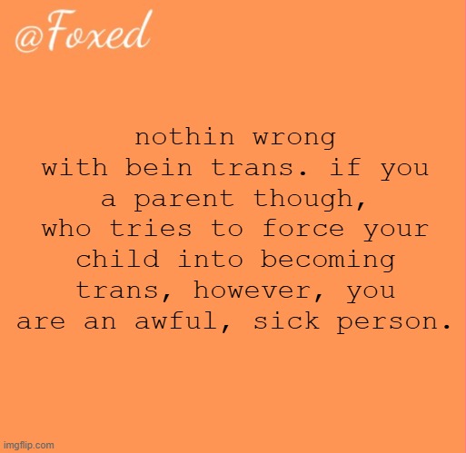 foxed orange temp | nothin wrong with bein trans. if you a parent though, who tries to force your child into becoming trans, however, you are an awful, sick person. | image tagged in foxed orange temp | made w/ Imgflip meme maker
