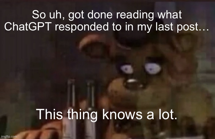 Freddy PTSD | So uh, got done reading what ChatGPT responded to in my last post…; This thing knows a lot. | image tagged in freddy ptsd | made w/ Imgflip meme maker