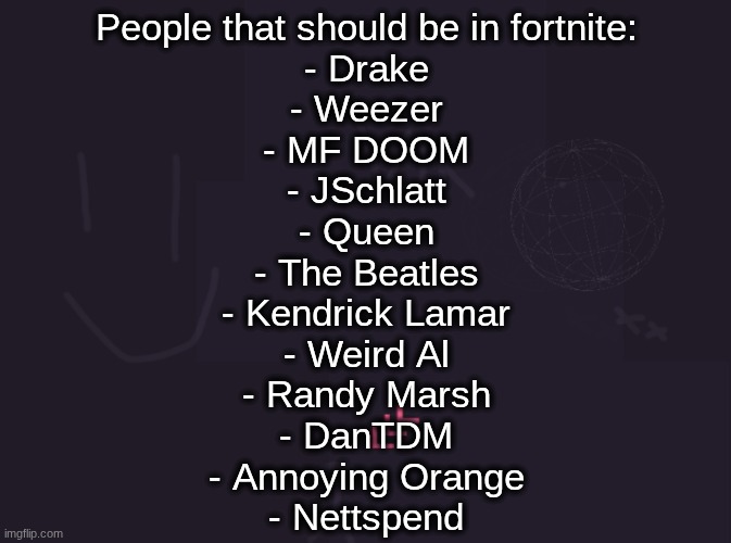 vik's image | People that should be in fortnite:
- Drake
- Weezer
- MF DOOM
- JSchlatt
- Queen
- The Beatles
- Kendrick Lamar
- Weird Al
- Randy Marsh
- DanTDM
- Annoying Orange
- Nettspend | image tagged in vik's image | made w/ Imgflip meme maker
