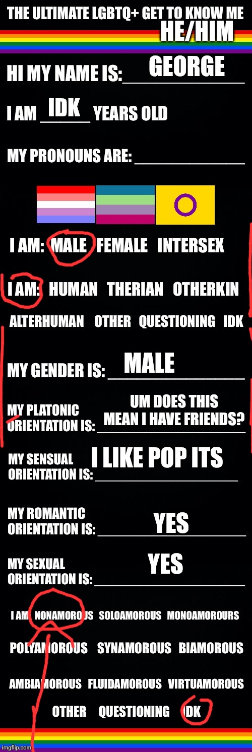 The ultimate LGBTQ+ get to know me | HE/HIM; GEORGE; IDK; MALE; UM DOES THIS MEAN I HAVE FRIENDS? I LIKE POP ITS; YES; YES | image tagged in the ultimate lgbtq get to know me | made w/ Imgflip meme maker