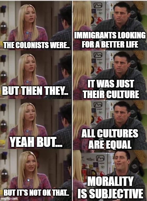 Using liberal arguments for conservative viewpoints | IMMIGRANTS LOOKING FOR A BETTER LIFE; THE COLONISTS WERE.. IT WAS JUST THEIR CULTURE; BUT THEN THEY.. ALL CULTURES ARE EQUAL; YEAH BUT... MORALITY IS SUBJECTIVE; BUT IT'S NOT OK THAT.. | image tagged in phoebe joey | made w/ Imgflip meme maker