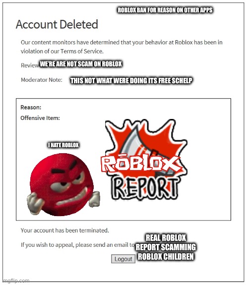 banned from ROBLOX | ROBLOX BAN FOR REASON ON OTHER APPS; WE’RE ARE NOT SCAM ON ROBLOX; THIS NOT WHAT WERE DOING ITS FREE SCHELP; I HATE ROBLOX; REAL ROBLOX REPORT SCAMMING ROBLOX CHILDREN | image tagged in banned from roblox | made w/ Imgflip meme maker